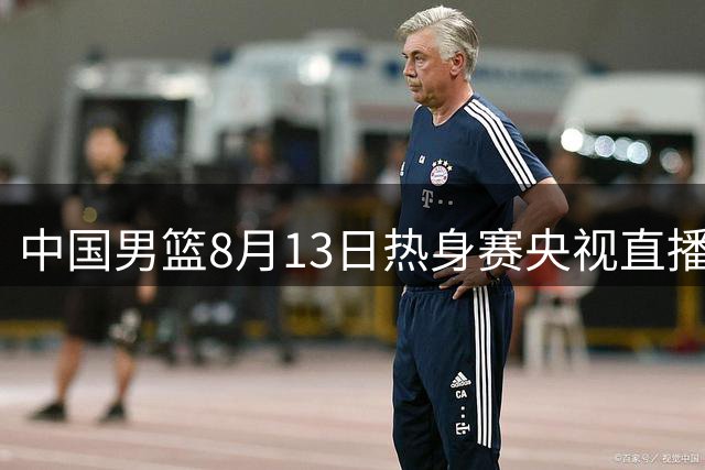 中国男篮8月13日热身赛央视直播安排出炉