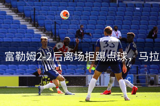 富勒姆2-2后离场拒踢点球，马拉加空门罚中引发争议