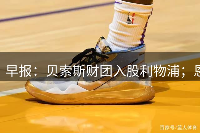 早报：贝索斯财团入股利物浦；恩佐预计今夏留在切尔西