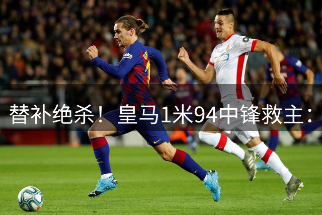 替补绝杀！皇马1米94中锋救主：加盟仅23天 已是穆帅爱将