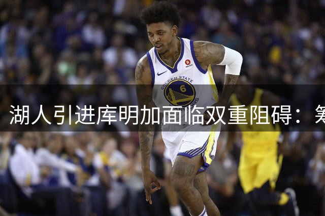 湖人引进库明加面临双重阻碍：筹码受限与阵容限制