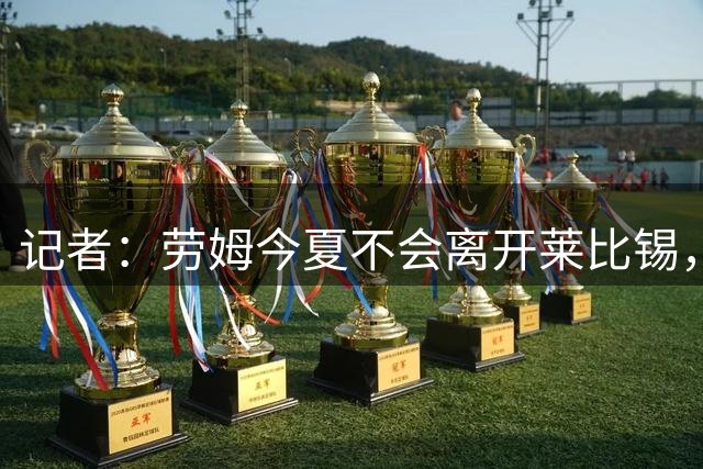 记者：劳姆今夏不会离开莱比锡，将专注新赛季再决定未来